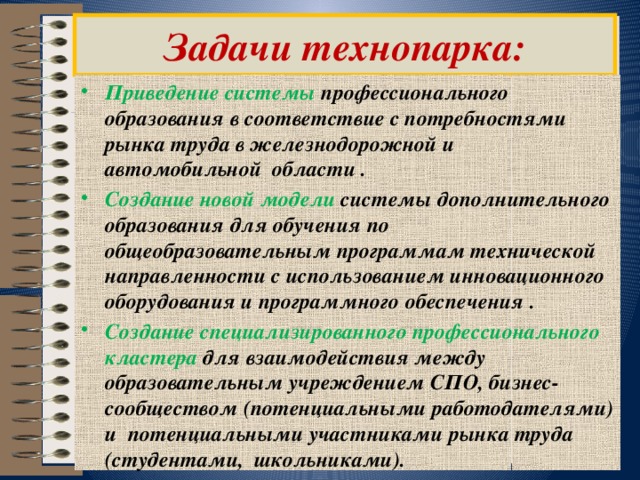  Задачи технопарка:   Приведение системы профессионального образования в соответствие с потребностями рынка труда в железнодорожной и автомобильной области . Создание новой модели системы дополнительного образования для обучения по общеобразовательным программам технической направленности с использованием инновационного оборудования и программного обеспечения . Создание специализированного профессионального кластера для взаимодействия между образовательным учреждением СПО, бизнес-сообществом (потенциальными работодателями) и  потенциальными участниками рынка труда (студентами,  школьниками). 