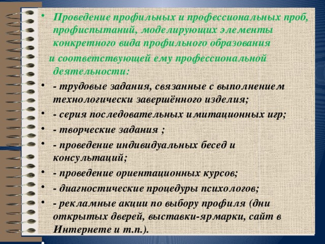 Проведение профильных и профессиональных проб, профиспытаний, моделирующих элементы конкретного вида профильного образования  и соответствующей ему профессиональной деятельности: - трудовые задания, связанные с выполнением технологически завершённого изделия; - серия последовательных имитационных игр; - творческие задания ; - проведение индивидуальных бесед и консультаций; - проведение ориентационных курсов; - диагностические процедуры психологов; - рекламные акции по выбору профиля (дни открытых дверей, выставки-ярмарки, сайт в Интернете и т.п.).     