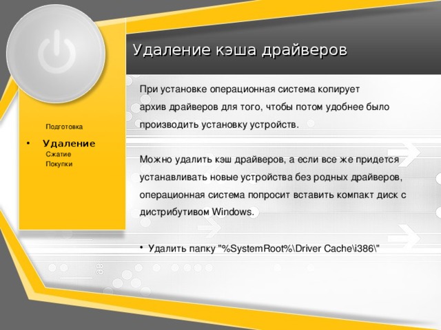 Удаление кэша драйверов При установке операционная система копирует  архив драйверов для того, чтобы потом удобнее было производить установку устройств. Можно удалить кэш драйверов, а если все же придется устанавливать новые устройства без родных драйверов, операционная система попросит вставить компакт диск с дистрибутивом Windows. Подготовка Удаление Удаление Сжатие Покупки Удалить папку 