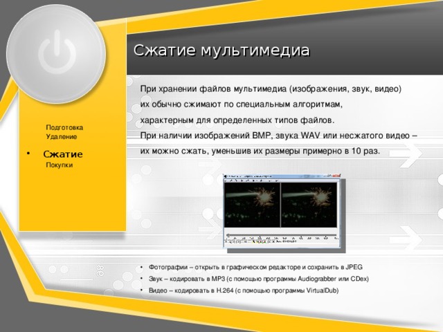 Сжатие мультимедиа При хранении файлов мультимедиа (изображения, звук, видео)  их обычно сжимают по специальным алгоритмам,  характерным для определенных типов файлов. При наличии изображений BMP, звука WAV или несжатого видео –  их можно сжать, уменьшив их размеры примерно в 10 раз. Подготовка Удаление Сжатие Сжатие Покупки Фотографии – открыть в графическом редакторе и сохранить в JPEG Звук – кодировать в MP3 (c помощью программы Audiograbber или CDex) Видео – кодировать в H.264 (с помощью программы VirtualDub) 