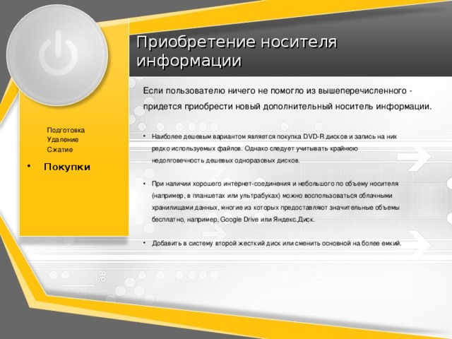 Приобретение носителя информации Если пользователю ничего не помогло из вышеперечисленного - придется приобрести новый дополнительный носитель информации. Подготовка Удаление Сжатие Покупки Покупки Наиболее дешевым вариантом является покупка DVD-R дисков и запись на них редко используемых файлов. Однако следует учитывать крайнюю недолговечность дешевых одноразовых дисков. При наличии хорошего интернет-соединения и небольшого по объему носителя (например, в планшетах или ультрабуках) можно воспользоваться облачными хранилищами данных, многие из которых предоставляют значительные объемы бесплатно, например, Google Drive или Яндекс.Диск. Добавить в систему второй жесткий диск или сменить основной на более емкий. 