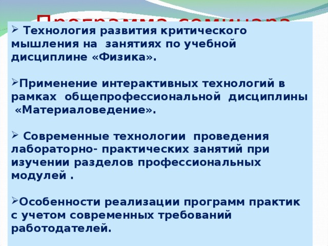 Программа семинара  Технология развития критического мышления на занятиях по учебной дисциплине «Физика».  Применение интерактивных технологий в рамках общепрофессиональной дисциплины «Материаловедение».   Современные технологии проведения лабораторно- практических занятий при изучении разделов профессиональных модулей .  Особенности реализации программ практик с учетом современных требований работодателей. 