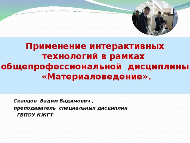    Применение интерактивных технологий в рамках общепрофессиональной дисциплины «Материаловедение».   Скапцов Вадим Вадимович , преподаватель специальных дисциплин  ГБПОУ КЖГТ 