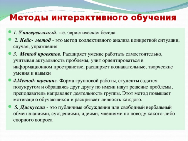 Методы интерактивного обучения 1 . Универсальный , т.е. эвристическая беседа  2.  Кейс- метод - это метод коллективного анализа конкретной ситуации, случая, упражнения 3 . Метод проектов . Расширяет умение работать самостоятельно, учитывая актуальность проблемы, учит ориентироваться в информационном пространстве, расширяет познавательные, творческие умения и навыки 4.Метод- тренинг. Форма групповой работы, студенты садятся полукругом и обращаясь друг другу по имени ищут решение проблемы, преподаватель направляет деятельность группы. Этот метод повышает мотивацию обучающихся и раскрывает личность каждого.   5. Дискуссии - это публичные обсуждения или свободный вербальный обмен знаниями, суждениями, идеями, мнениями по поводу какого-либо спорного вопроса 