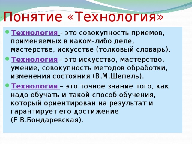 Понятие «Технология» Технология  - это совокупность приемов, применяемых в каком-либо деле, мастерстве, искусстве (толковый словарь). Технология - это искусство, мастерство, умение, совокупность методов обработки, изменения состояния (В.М.Шепель). Технология  – это точное знание того, как надо обучать и такой способ обучения, который ориентирован на результат и гарантирует его достижение (Е.В.Бондаревская).  