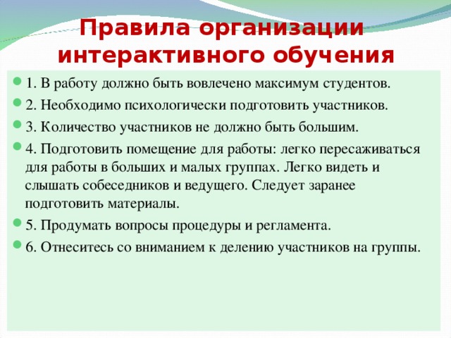 Правила организации  интерактивного обучения 1. В работу должно быть вовлечено максимум студентов. 2. Необходимо психологически подготовить участников. 3. Количество участников не должно быть большим. 4. Подготовить помещение для работы: легко пересаживаться для работы в больших и малых группах. Легко видеть и слышать собеседников и ведущего. Следует заранее подготовить материалы. 5. Продумать вопросы процедуры и регламента. 6. Отнеситесь со вниманием к делению участников на группы. 