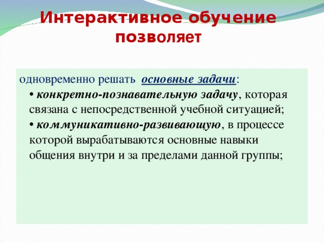 Интерактивное обучение позв оляет одновременно решать основные задачи :    • конкретно-познавательную задачу , которая связана с непосредственной учебной ситуацией;   • коммуникативно-развивающую , в процессе которой вырабатываются основные навыки общения внутри и за пределами данной группы;     