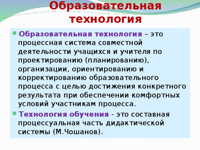 Образовательная технология Образовательная технология – это процессная система совместной деятельности учащихся и учителя по проектированию (планированию), организации, ориентированию и корректированию образовательного процесса с целью достижения конкретного результата при обеспечении комфортных условий участникам процесса. Технология обучения - это составная процессуальная часть дидактической системы (М.Чошанов).   