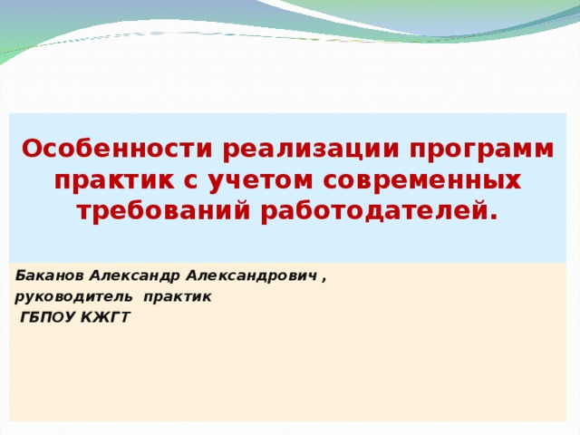 Особенности реализации программ практик с учетом современных требований работодателей.   Баканов Александр Александрович , руководитель практик  ГБПОУ КЖГТ 