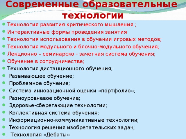 Современные образовательные  технологии Технология развития критического мышления ; Интерактивные формы проведения занятия Технология использования в обучении игровых методов; Технология модульного и блочно-модульного обучения; Лекционно – семинарско - зачетная система обучения; Обучение в сотрудничестве; Технология дистанционного обучения;  Развивающее обучение;  Проблемное обучение;  Система инновационной оценки «портфолио»;  Разноуровневое обучение;  Здоровье-сберегающие технологии;  Коллективная система обучения;  Информационно-коммуникативные технологии;  Технология решения изобретательских задач;  Технология «Дебаты»  