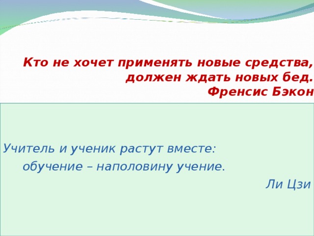 Кто не хочет применять новые средства,  должен ждать новых бед.  Френсис Бэкон   Учитель и ученик растут вместе:   обучение – наполовину учение.  Ли Цзи  