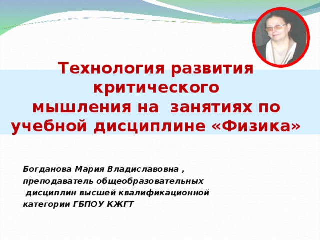 Технология развития критического  мышления на занятиях по учебной дисциплине «Физика» Богданова Мария Владиславовна , преподаватель общеобразовательных  дисциплин высшей квалификационной категории ГБПОУ КЖГТ 