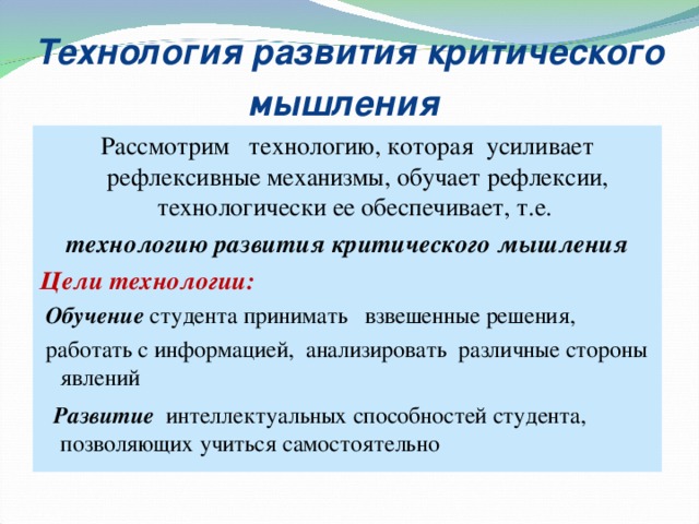 Технология развития критического мышления  Рассмотрим технологию, которая усилива ет рефлексивные механизмы, обуча ет рефлексии, технологически ее обеспечива ет, т.е.  технологию развития критического мышлени я Цели технологии:  Обучение  студента принимать  взвешенные решения,  работать с информацией,  анализировать  различные стороны явлений  Р азвитие  интеллектуальных способностей студента ,  позволяющих учиться  самостоятельно  