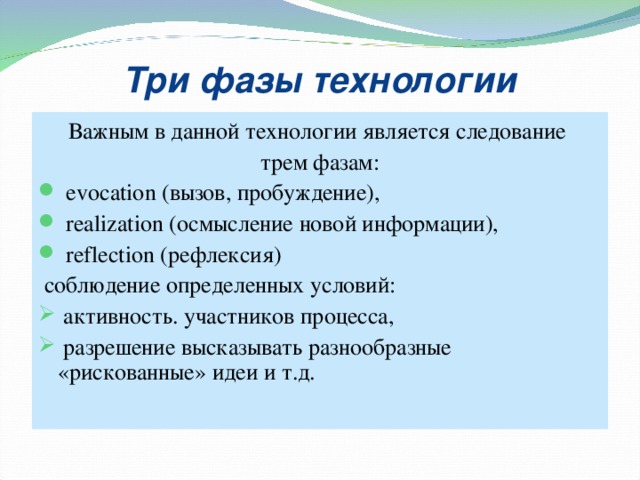 Три фазы технологии Важным в данной технологии является следование трем фазам:  evocation (вызов, пробуждение),  realization (осмысление новой информации),  reflection (рефлексия)  соблюдение определенных условий:  активность. участников процесса,  разрешение высказывать разнообразные «рискованные» идеи и т.д.  