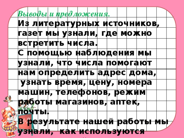 Выводы и предложения. Из литературных источников, газет мы узнали, где можно встретить числа. С помощью наблюдения мы узнали, что числа помогают нам определить адрес дома,  узнать время, цену, номера машин, телефонов, режим работы магазинов, аптек, почты. В результате нашей работы мы узнали, как используются числа в нашей жизни. И поняли, что без знания математики обойтись невозможно.    