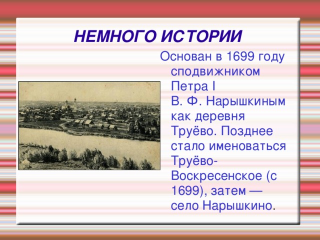 НЕМНОГО ИСТОРИИ Основан в 1699 году сподвижником Петра I В. Ф. Нарышкиным как деревня Труёво. Позднее стало именоваться Труёво-Воскресенское (с 1699), затем — село Нарышкино .   