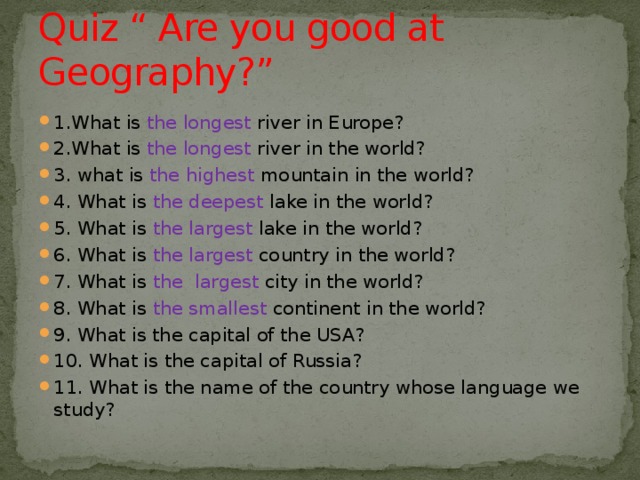 Quiz “ Are you good at Geography?” 1.What is the longest river in Europe? 2.What is the longest river in the world? 3. what is the  highest mountain in the world? 4. What is the deepest lake in the world? 5. What is the largest lake in the world? 6. What is the largest country in the world? 7. What is the largest city in the world? 8. What is the smallest continent in the world? 9. What is the capital of the USA? 10. What is the capital of Russia? 11. What is the name of the country whose language we study? 