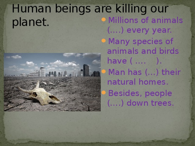Human beings are killing our planet. Millions of animals (….) every year. Many species of animals and birds have ( …. ). Man has (…) their natural homes. Besides, people (….) down trees. 