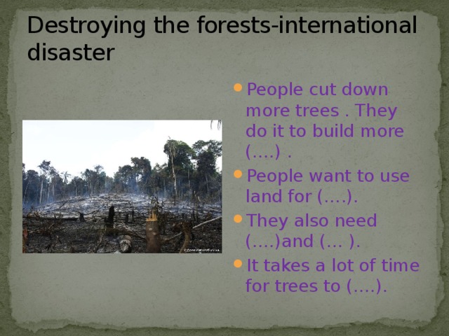 Destroying the forests-international disaster People cut down more trees . They do it to build more (….) . People want to use land for (….). They also need (….)and (… ). It takes a lot of time for trees to (….). 