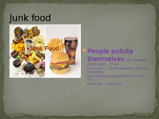 Junk food People pollute themselves with cigarettes, alcohol and (…. ) food. Junk food is (…..) food like popcorn, chips and hamburgers. I eat junk food because there is a lot of it in our (…. ). I try to eat (…. ) junk food . 