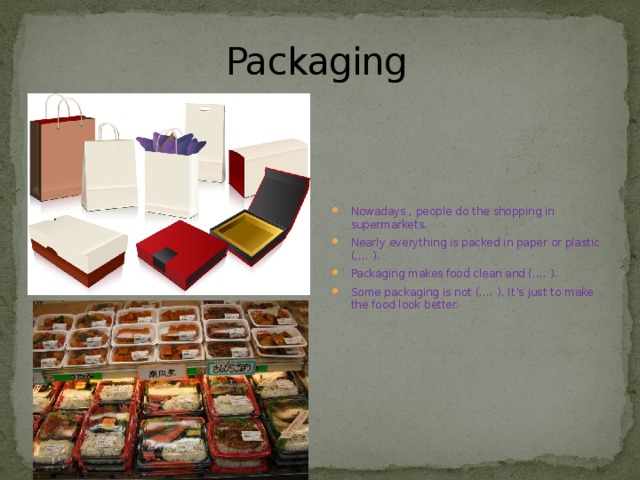 Packaging Nowadays , people do the shopping in supermarkets. Nearly everything is packed in paper or plastic (…. ). Packaging makes food clean and (…. ). Some packaging is not (…. ). It’s just to make the food look better. 
