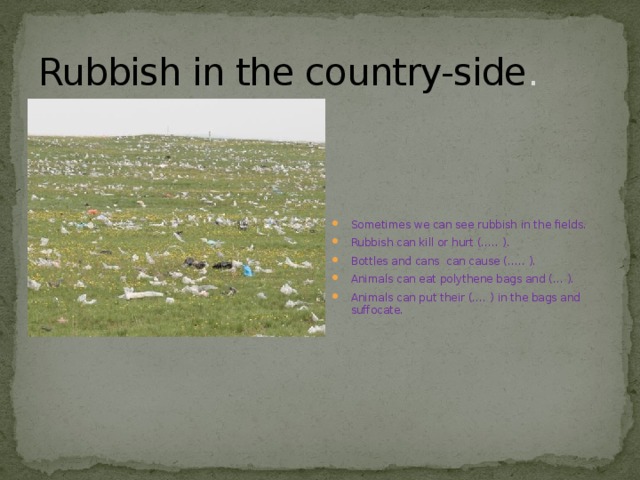 Rubbish in the country-side . Sometimes we can see rubbish in the fields. Rubbish can kill or hurt (….. ). Bottles and cans can cause (….. ). Animals can eat polythene bags and (… ). Animals can put their (…. ) in the bags and suffocate. 