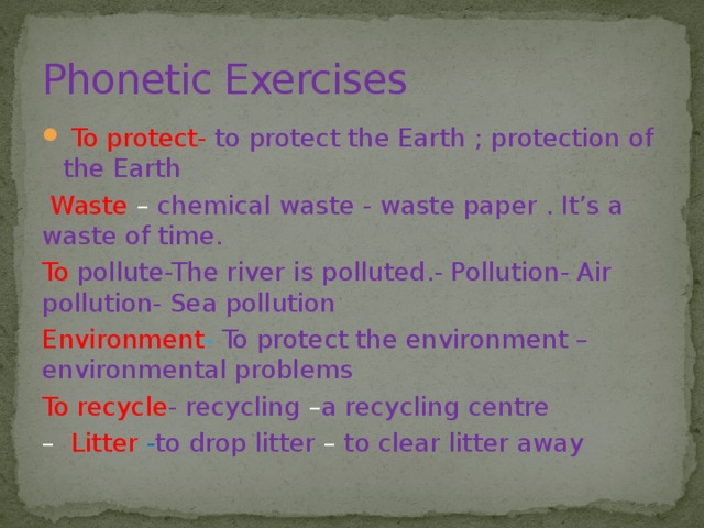 Phonetic Exercises  To protect- to protect the Earth ; protection of the Earth  Waste  – chemical waste - waste paper . It’s a waste of time. To pollute-The river is polluted.- Pollution- Air pollution- Sea pollution Environment -  To protect the environment – environmental problems To recycle - recycling – a recycling centre –  Litter - to drop litter – to clear litter away 