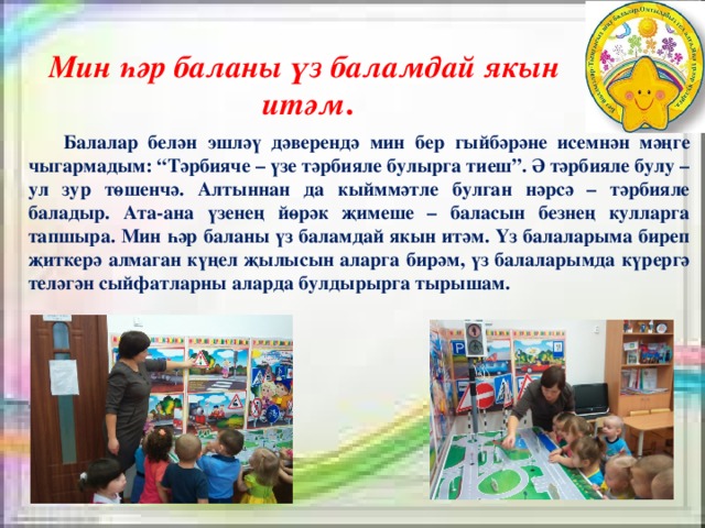 Мин һәр баланы үз баламдай якын итәм .  Балалар белән эшләү дәверендә мин бер гыйбәрәне исемнән мәңге чыгармадым: “Тәрбияче – үзе тәрбияле булырга тиеш”. Ә тәрбияле булу – ул зур төшенчә. Алтыннан да кыйммәтле булган нәрсә – тәрбияле баладыр. Ата-ана үзенең йөрәк җимеше – баласын безнең кулларга тапшыра. Мин һәр баланы үз баламдай якын итәм. Үз балаларыма биреп җиткерә алмаган күңел җылысын аларга бирәм, үз балаларымда күрергә теләгән сыйфатларны аларда булдырырга тырышам. 