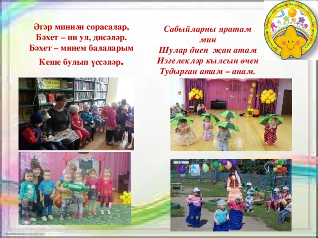 Әгәр миннән сорасалар, Бәхет – ни ул, дисәләр. Бәхет – минем балаларым Кеше булып үссәләр . Сабыйларны яратам мин Шулар диеп җан атам Изгелекләр кылсын өчен Тудырган атам – анам. 