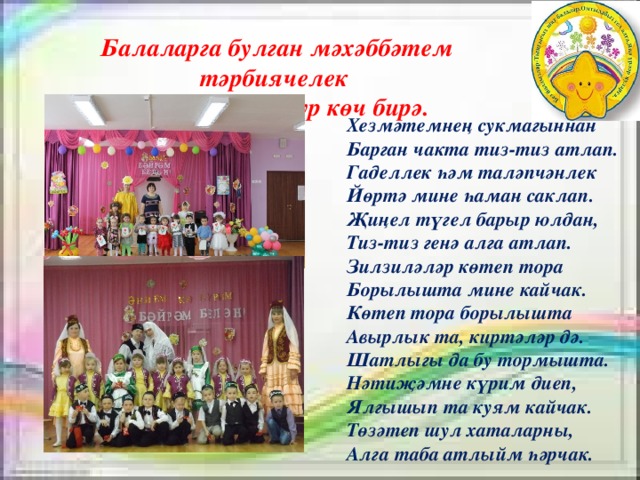 Балаларга булган мәхәббәтем тәрбиячелек эшемдә миңа зур көч бирә. Хезмәтемнең сукмагыннан Барган чакта тиз-тиз атлап. Гаделлек һәм таләпчәнлек Йөртә мине һаман саклап. Җиңел түгел барыр юлдан, Тиз-тиз генә алга атлап. Зилзиләләр көтеп тора Борылышта мине кайчак. Көтеп тора борылышта Авырлык та, киртәләр дә. Шатлыгы да бу тормышта. Нәтиҗәмне күрим диеп, Ялгышып та куям кайчак. Төзәтеп шул хаталарны, Алга таба атлыйм һәрчак. 