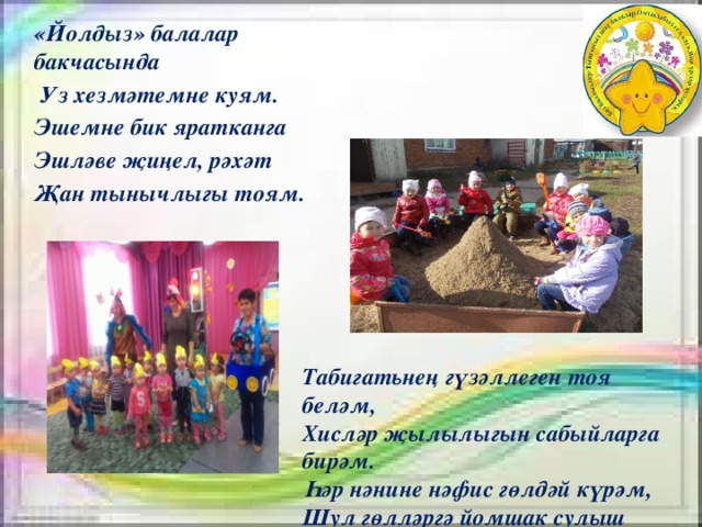 «Йолдыз» балалар бакчасында  Уз хезмәтемне куям. Эшемне бик яратканга Эшләве җиңел, рәхәт Җан тынычлыгы тоям. Табигатьнең гүзәллеген тоя беләм, Хисләр җылылыгын сабыйларга бирәм. Һәр нәнине нәфис гөлдәй күрәм, Шул гөлләргә йомшак сулыш өрәм . 