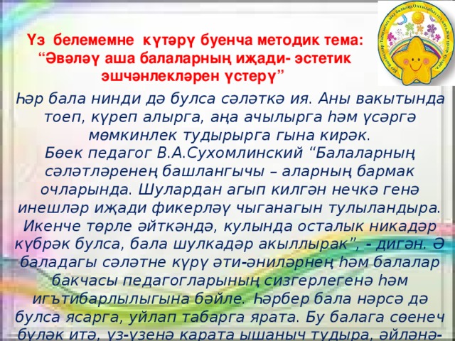 Үз  белемемне күтәрү буенча методик тема: “ Әвәләү аша балаларның иҗади- эстетик эшчәнлекләрен үстерү”   Һәр бала нинди дә булса сәләткә ия. Аны вакытында тоеп, күреп алырга, аңа ачылырга һәм үсәргә мөмкинлек тудырырга гына кирәк. Бөек педагог В.А.Сухомлинский “Балаларның сәләтләренең башлангычы – аларның бармак очларында. Шулардан агып килгән нечкә генә инешләр иҗади фикерләү чыганагын тулыландыра. Икенче төрле әйткәндә, кулында осталык никадәр күбрәк булса, бала шулкадәр акыллырак”, - дигән. Ә баладагы сәләтне күрү әти-әниләрнең һәм балалар бакчасы педагогларының сизгерлегенә һәм игътибарлылыгына бәйле. Һәрбер бала нәрсә дә булса ясарга, уйлап табарга ярата. Бу балага сөенеч бүләк итә, үз-үзенә карата ышаныч тудыра, әйләнә-тирәне танып белергә ярдәм итә   