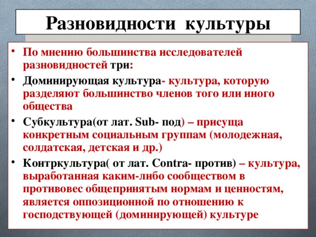 Разновидности культуры По мнению большинства исследователей разновидностей три : Доминирующая культура - культура, которую разделяют большинство членов того или иного общества Субкультура(от лат. Sub- под ) – присуща конкретным социальным группам (молодежная, солдатская, детская и др.) Контркультура( от лат. Contra- против) – культура, выработанная каким-либо сообществом в противовес общепринятым нормам и ценностям, является оппозиционной по отношению к господствующей (доминирующей) культуре 