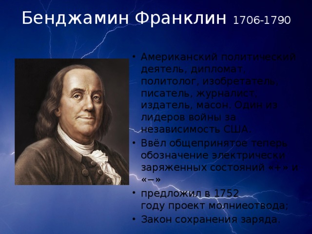 Бенджамин Франклин 1706-1790 Американский политический деятель, дипломат, политолог, изобретатель, писатель, журналист, издатель, масон. Один из лидеров войны за независимость США.  Ввёл общепринятое теперь обозначение электрически заряженных состояний «+» и «−» предложил в 1752 году проект молниеотвода; Закон сохранения заряда. 