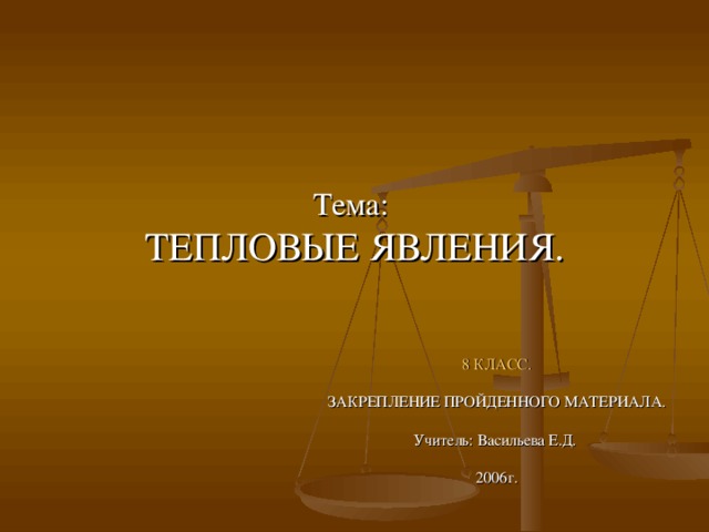 Тема:  ТЕПЛОВЫЕ ЯВЛЕНИЯ. 8 КЛАСС. ЗАКРЕПЛЕНИЕ ПРОЙДЕННОГО МАТЕРИАЛА. Учитель: Васильева Е.Д. 2006г. 
