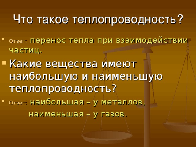 Что такое теплопроводность? Ответ: перенос тепла при взаимодействии частиц. Какие вещества имеют наибольшую и наименьшую теплопроводность? Ответ: наибольшая – у металлов,  наименьшая – у газов. 