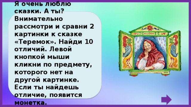 Дорогой друг! Я очень люблю сказки. А ты? Внимательно рассмотри и сравни 2 картинки к сказке «Теремок». Найди 10 отличий. Левой кнопкой мыши кликни по предмету, которого нет на другой картинке. Если ты найдешь отличие, появится монетка. Желаю удачи! 