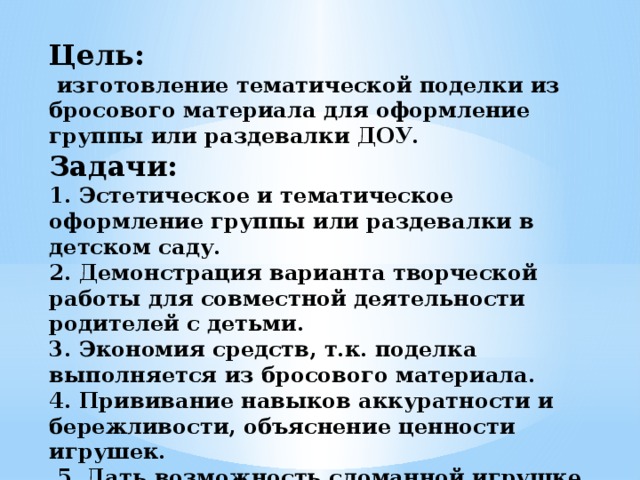 Цель:  изготовление тематической поделки из бросового материала для оформление группы или раздевалки ДОУ.  Задачи:  1. Эстетическое и тематическое оформление группы или раздевалки в детском саду.  2. Демонстрация варианта творческой работы для совместной деятельности родителей с детьми.  3. Экономия средств, т.к. поделка выполняется из бросового материала.  4. Прививание навыков аккуратности и бережливости, объяснение ценности игрушек.  5. Дать возможность сломанной игрушке «прожить» вторую жизнь. 