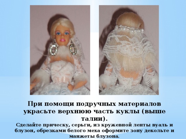 При помощи подручных материалов украсьте верхнюю часть куклы (выше талии).  Сделайте прическу, серьги, из кружевной ленты вуаль и блузон, обрезками белого меха оформите зону декольте и манжеты блузона.  (На этом этапе можно проявить и свою фантазию) 