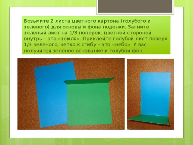 Возьмите 2 листа цветного картона (голубого и зеленого) для основы и фона поделки. Загните зеленый лист на 1/3 поперек, цветной стороной внутрь – это «земля». Приклейте голубой лист поверх 1/3 зеленого, четко к сгибу – это «небо». У вас получится зеленое основание и голубой фон. 