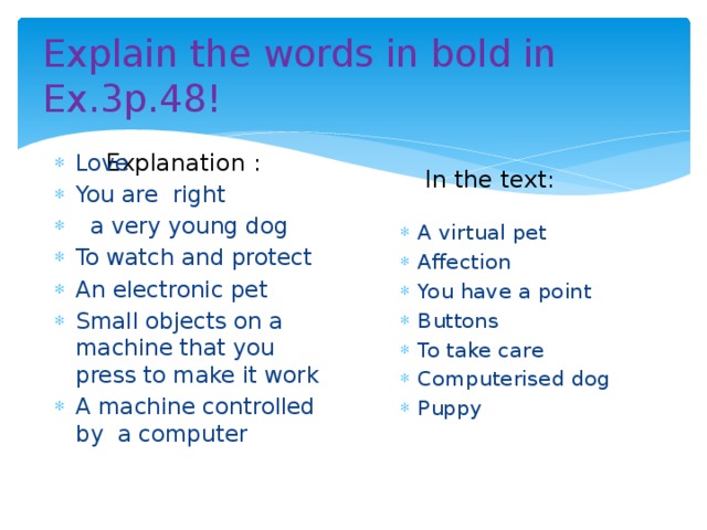 Explain the words in bold in Ex.3p.48! Explanation : In the text: Love You are right  a very young dog To watch and protect An electronic pet Small objects on a machine that you press to make it work A machine controlled by a computer A virtual pet Affection You have a point Buttons To take care Computerised dog Puppy 
