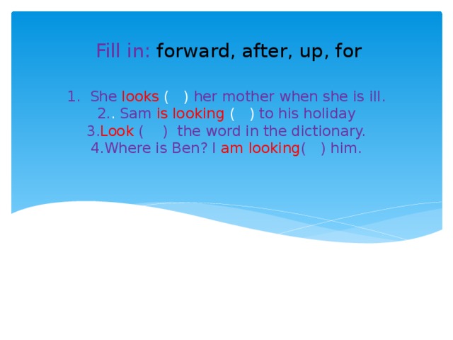 Fill in: forward, after, up, for 1.  She  looks ( ) her mother when she is ill.  2. . Sam  is  looking ( ) to his holiday  3. Look ( ) the word in the dictionary.  4.Where is Ben? I am looking ( ) him. 