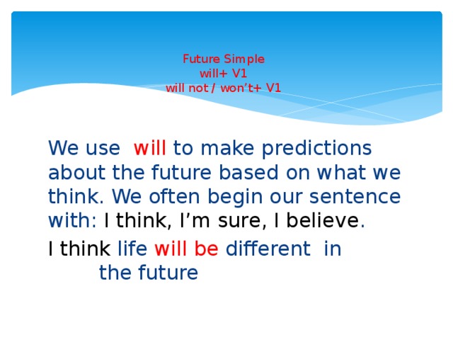 Future Simple  will+ V1  will not / won’t+ V1   We use will to make predictions about the future based on what we think. We often begin our sentence with: I think, I’m sure, I believe . I think life will be different in the future 