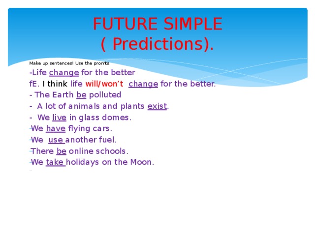 FUTURE SIMPLE  ( Predictions). Make up sentences! Use the promts . -Life change for the better fE. I think life will/won’t  change for the better. - The Earth be polluted - A lot of animals and plants exist . - We live in glass domes. We have flying cars. We use another fuel. There be online schools. We take holidays on the Moon. - 
