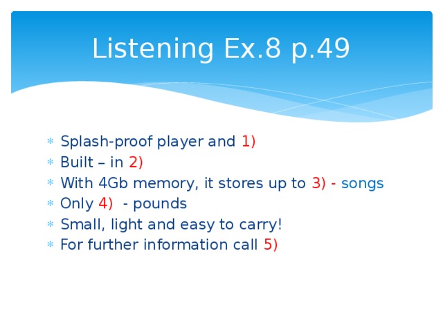 Listening Ex.8 p.49 Splash-proof player and 1) Built – in 2) With 4Gb memory, it stores up to 3) - songs Only 4) - pounds Small, light and easy to carry! For further information call 5) 