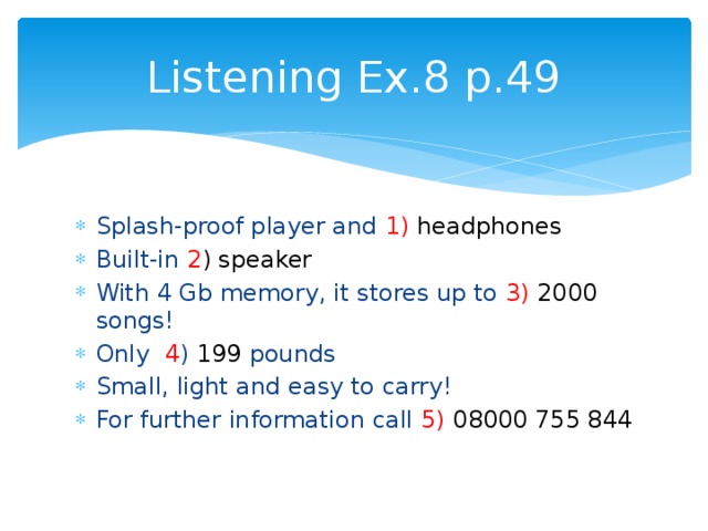 Listening Ex.8 p.49 Splash-proof player and 1)  headphones Built-in 2 ) speaker With 4 Gb memory, it stores up to 3)  2000 songs! Only 4 ) 199 pounds Small, light and easy to carry! For further information call 5)  08000 755 844 