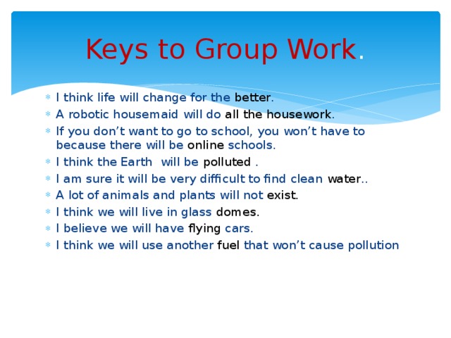 Keys to Group Work . I think life will change for the better . A robotic housemaid will do all the housework . If you don’t want to go to school, you won’t have to because there will be online schools. I think the Earth will be polluted . I am sure it will be very difficult to find clean water .. A lot of animals and plants will not exist. I think we will live in glass domes. I believe we will have flying cars. I think we will use another fuel that won’t cause pollution 