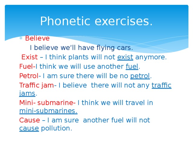 Phonetic exercises. Believe  I believe we’ll have flying cars.  Exist – I think plants will not exist anymore. Fuel- I think we will use another fuel . Petrol - I am sure there will be no petrol . Traffic jam - I believe there will not any traffic jams . Mini- submarine- I think we will travel in mini-submarines. Cause – I am sure another fuel will not cause pollution. 