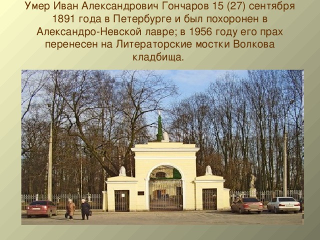 Умер Иван Александрович Гончаров 15 (27) сентября 1891 года в Петербурге и был похоронен в Александро-Невской лавре; в 1956 году его прах перенесен на Литераторские мостки Волкова кладбища.   