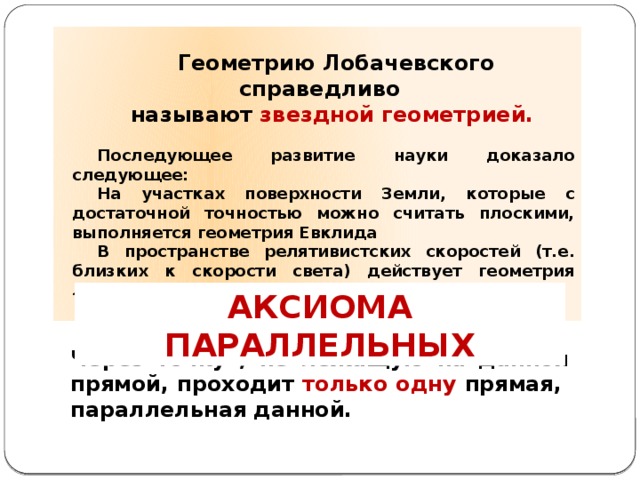  Геометрию Лобачевского справедливо называют звездной геометрией.  Последующее развитие науки доказало следующее: На участках поверхности Земли, которые с достаточной точностью можно считать плоскими, выполняется геометрия Евклида В пространстве релятивистских скоростей (т.е. близких к скорости света) действует геометрия Лобачевского.   АКСИОМА ПАРАЛЛЕЛЬНЫХ ПЯТЫЙ ПОСТУЛАТ ЕВКЛИДА  Через точку , не лежащую на данной прямой, проходит только одну прямая, параллельная данной. 